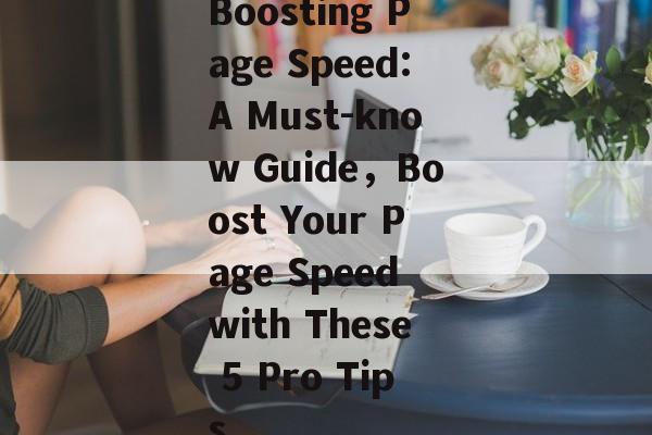 Boosting Page Speed:A Must-know Guide，Boost Your Page Speed with These 5 Pro Tips