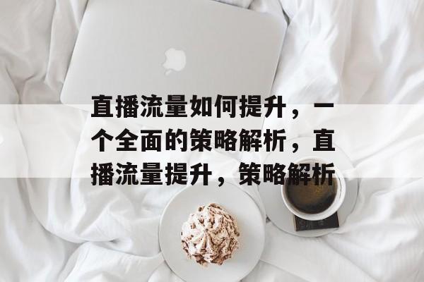 直播流量如何提升，一个全面的策略解析，直播流量提升，策略解析