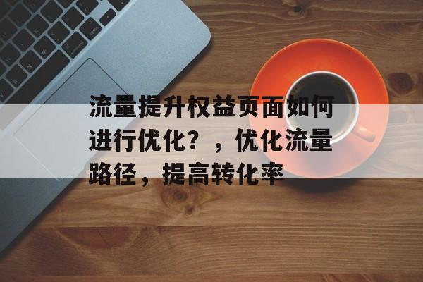 流量提升权益页面如何进行优化?,优化流量路径,提高转化率 流量提升权益页面如何进行优化?,优化流量路径,提高转化率
