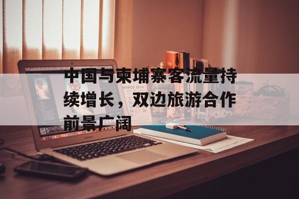 中国与柬埔寨客流量持续增长,双边旅游合作前景广阔 中国与柬埔寨客流量持续增长,双边旅游合作前景广阔