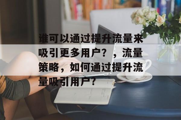 谁可以通过提升流量来吸引更多用户?,流量策略,如何通过提升流量吸引用户? 谁可以通过提升流量来吸引更多用户?,流量策略,如何通过提升流量吸引用户?