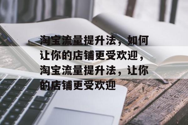 淘宝流量提升法,如何让你的店铺更受欢迎,淘宝流量提升法,让你的店铺更受欢迎 淘宝流量提升法,如何让你的店铺更受欢迎,淘宝流量提升法,让你的店铺更受欢迎