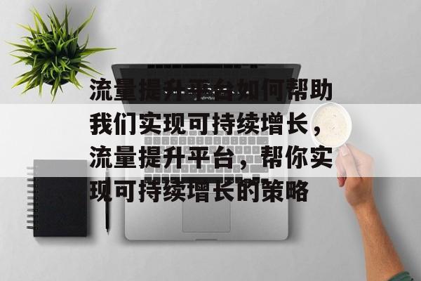 流量提升平台如何帮助我们实现可持续增长,流量提升平台,帮你实现可持续增长的策略 流量提升平台如何帮助我们实现可持续增长,流量提升平台,帮你实现可持续增长的策略