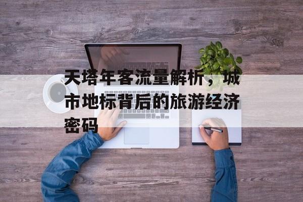 天塔年客流量解析,城市地标背后的旅游经济密码 天塔年客流量解析,城市地标背后的旅游经济密码
