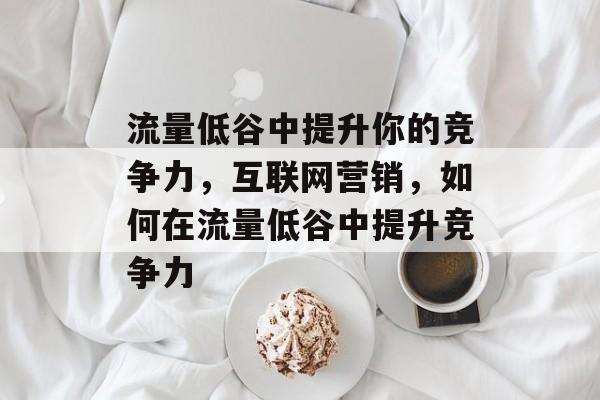 流量低谷中提升你的竞争力,互联网营销,如何在流量低谷中提升竞争力 流量低谷中提升你的竞争力,互联网营销,如何在流量低谷中提升竞争力