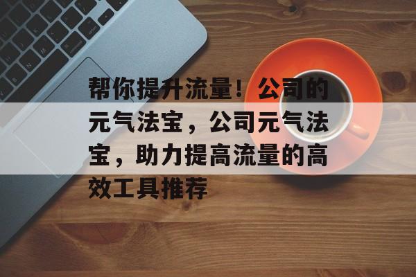 帮你提升流量!公司的元气法宝,公司元气法宝,助力提高流量的高效工具推荐 帮你提升流量!公司的元气法宝,公司元气法宝,助力提高流量的高效工具推荐