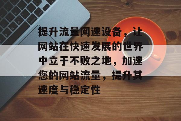 提升流量网速设备,让网站在快速发展的世界中立于不败之地,加速您的网站流量,提升其速度与稳定性 提升流量网速设备,让网站在快速发展的世界中立于不败之地,加速您的网站流量,提升其速度与稳定性