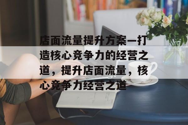 店面流量提升方案—打造核心竞争力的经营之道,提升店面流量,核心竞争力经营之道 店面流量提升方案—打造核心竞争力的经营之道,提升店面流量,核心竞争力经营之道