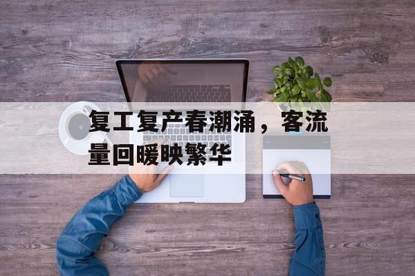 复工复产春潮涌,客流量回暖映繁华 复工复产春潮涌,客流量回暖映繁华