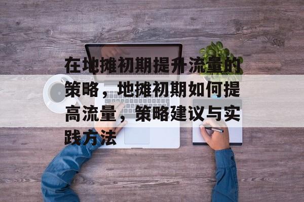 在地摊初期提升流量的策略,地摊初期如何提高流量,策略建议与实践方法 在地摊初期提升流量的策略,地摊初期如何提高流量,策略建议与实践方法