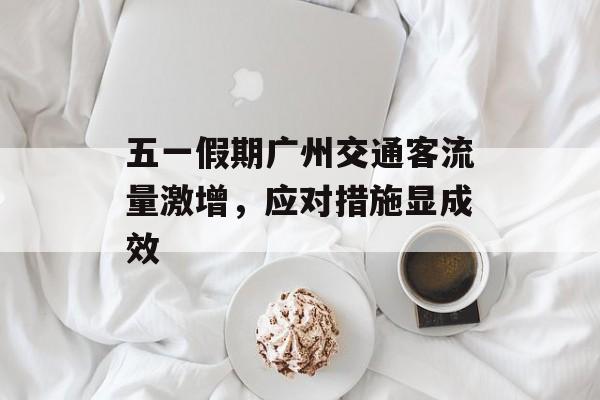 五一假期广州交通客流量激增,应对措施显成效 五一假期广州交通客流量激增,应对措施显成效