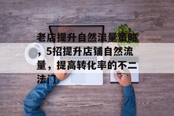 老店提升自然流量策略，5招提升店铺自然流量，提高转化率的不二法门