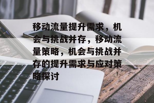 移动流量提升需求，机会与挑战并存，移动流量策略，机会与挑战并存的提升需求与应对策略探讨