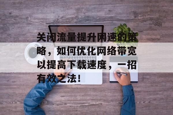 关闭流量提升网速的策略,如何优化网络带宽以提高下载速度,一招有效之法! 关闭流量提升网速的策略,如何优化网络带宽以提高下载速度,一招有效之法!