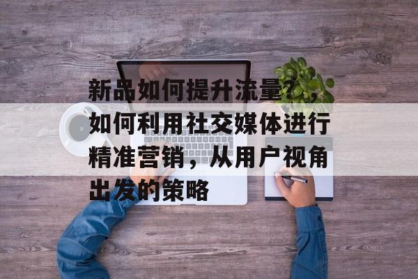 新品如何提升流量?,如何利用社交媒体进行精准营销,从用户视角出发的策略 新品如何提升流量?,如何利用社交媒体进行精准营销,从用户视角出发的策略
