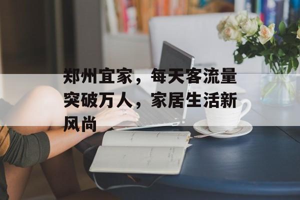 郑州宜家,每天客流量突破万人,家居生活新风尚 郑州宜家,每天客流量突破万人,家居生活新风尚