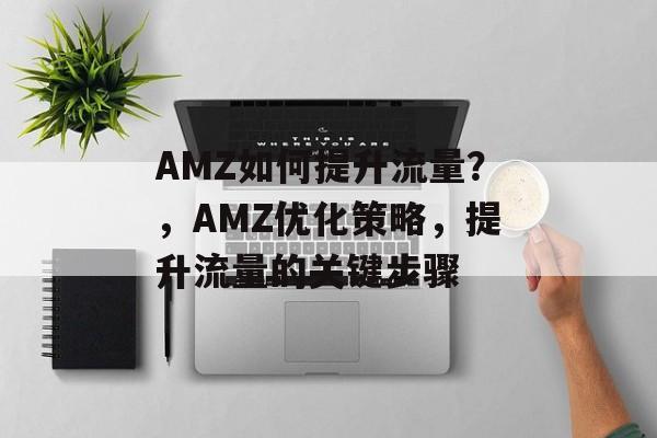 AMZ如何提升流量?,AMZ优化策略,提升流量的关键步骤 AMZ如何提升流量?,AMZ优化策略,提升流量的关键步骤