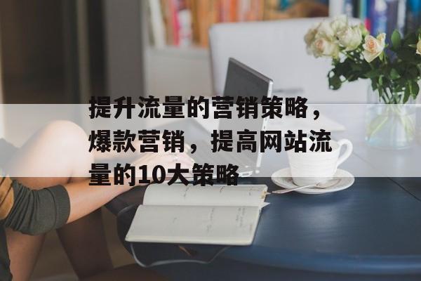 提升流量的营销策略,爆款营销,提高网站流量的10大策略 提升流量的营销策略,爆款营销,提高网站流量的10大策略