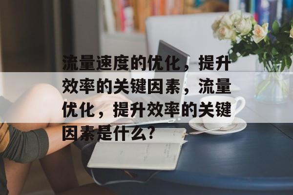 流量速度的优化,提升效率的关键因素,流量优化,提升效率的关键因素是什么? 流量速度的优化,提升效率的关键因素,流量优化,提升效率的关键因素是什么?