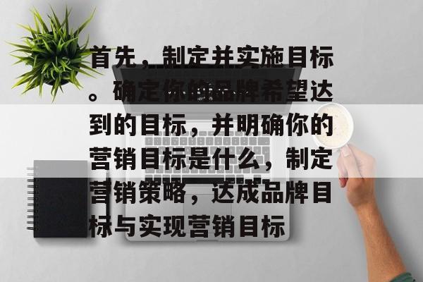 首先,制定并实施目标。确定你的品牌希望达到的目标,并明确你的营销目标是什么,制定营销策略,达成品牌目标与实现营销目标 首先,制定并实施目标。确定你的品牌希望达到的目标,并明确你的营销目标是什么,制定营销策略,达成品牌目标与实现营销目标