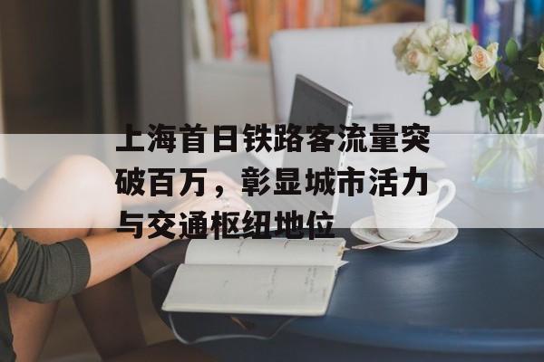 上海首日铁路客流量突破百万,彰显城市活力与交通枢纽地位 上海首日铁路客流量突破百万,彰显城市活力与交通枢纽地位