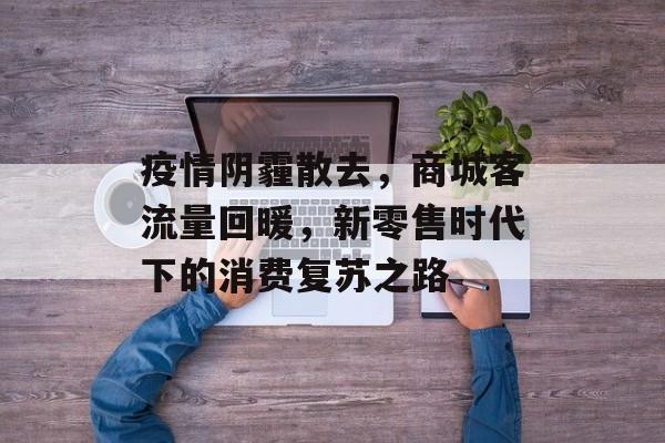 疫情阴霾散去,商城客流量回暖,新零售时代下的消费复苏之路 疫情阴霾散去,商城客流量回暖,新零售时代下的消费复苏之路