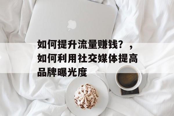 如何提升流量赚钱?,如何利用社交媒体提高品牌曝光度 如何提升流量赚钱?,如何利用社交媒体提高品牌曝光度