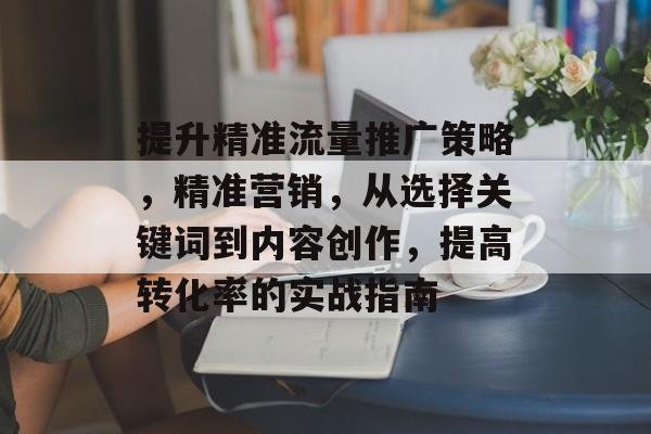 提升精准流量推广策略，精准营销，从选择关键词到内容创作，提高转化率的实战指南