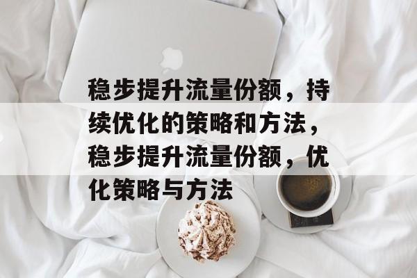稳步提升流量份额,持续优化的策略和方法,稳步提升流量份额,优化策略与方法 稳步提升流量份额,持续优化的策略和方法,稳步提升流量份额,优化策略与方法