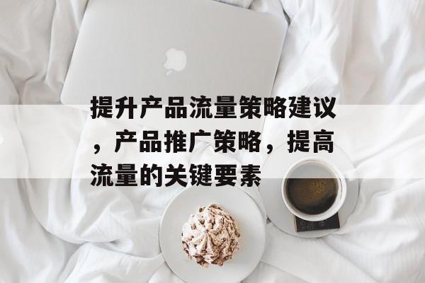 提升产品流量策略建议,产品推广策略,提高流量的关键要素 提升产品流量策略建议,产品推广策略,提高流量的关键要素
