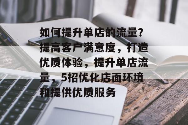 如何提升单店的流量?提高客户满意度,打造优质体验,提升单店流量,5招优化店面环境和提供优质服务 如何提升单店的流量?提高客户满意度,打造优质体验,提升单店流量,5招优化店面环境和提供优质服务