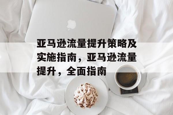 亚马逊流量提升策略及实施指南,亚马逊流量提升,全面指南 亚马逊流量提升策略及实施指南,亚马逊流量提升,全面指南