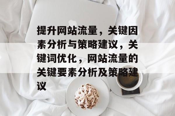 提升网站流量,关键因素分析与策略建议,关键词优化,网站流量的关键要素分析及策略建议 提升网站流量,关键因素分析与策略建议,关键词优化,网站流量的关键要素分析及策略建议