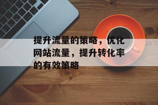提升流量的策略,优化网站流量,提升转化率的有效策略 提升流量的策略,优化网站流量,提升转化率的有效策略