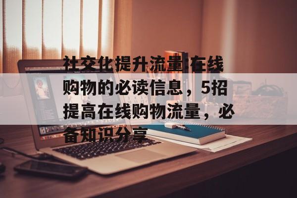 社交化提升流量:在线购物的必读信息,5招提高在线购物流量,必备知识分享 社交化提升流量:在线购物的必读信息,5招提高在线购物流量,必备知识分享