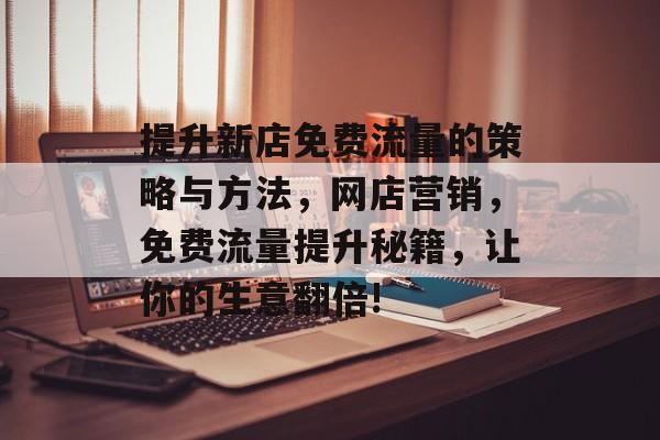 提升新店免费流量的策略与方法,网店营销,免费流量提升秘籍,让你的生意翻倍! 提升新店免费流量的策略与方法,网店营销,免费流量提升秘籍,让你的生意翻倍!
