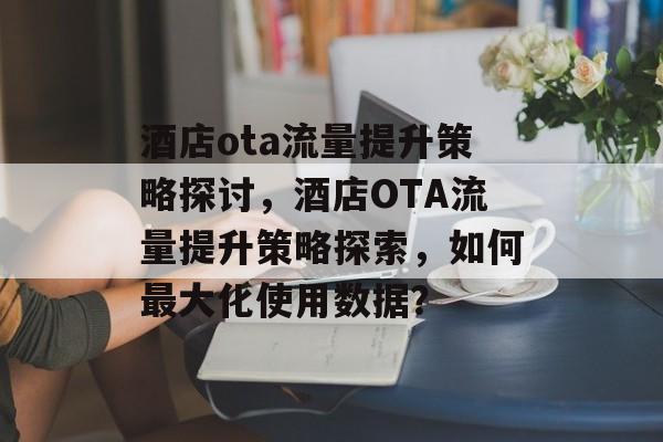 酒店ota流量提升策略探讨,酒店OTA流量提升策略探索,如何最大化使用数据? 酒店ota流量提升策略探讨,酒店OTA流量提升策略探索,如何最大化使用数据?