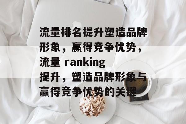 流量排名提升塑造品牌形象,赢得竞争优势,流量 ranking提升,塑造品牌形象与赢得竞争优势的关键 流量排名提升塑造品牌形象,赢得竞争优势,流量 ranking提升,塑造品牌形象与赢得竞争优势的关键