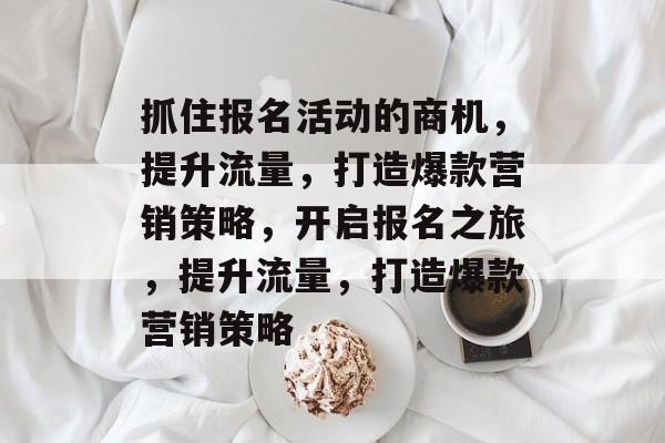 抓住报名活动的商机，提升流量，打造爆款营销策略，开启报名之旅，提升流量，打造爆款营销策略