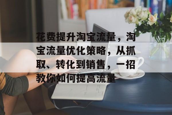 花费提升淘宝流量,淘宝流量优化策略,从抓取、转化到销售,一招教你如何提高流量 花费提升淘宝流量,淘宝流量优化策略,从抓取、转化到销售,一招教你如何提高流量