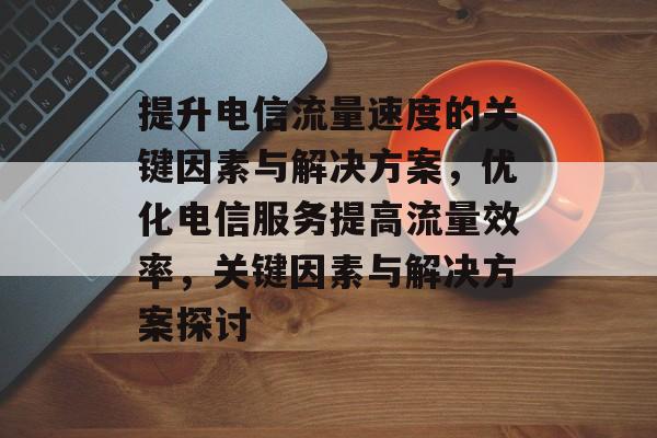 提升电信流量速度的关键因素与解决方案,优化电信服务提高流量效率,关键因素与解决方案探讨 提升电信流量速度的关键因素与解决方案,优化电信服务提高流量效率,关键因素与解决方案探讨