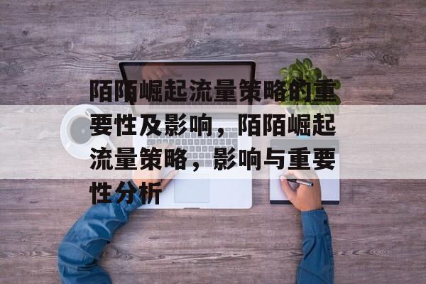 陌陌崛起流量策略的重要性及影响,陌陌崛起流量策略,影响与重要性分析 陌陌崛起流量策略的重要性及影响,陌陌崛起流量策略,影响与重要性分析