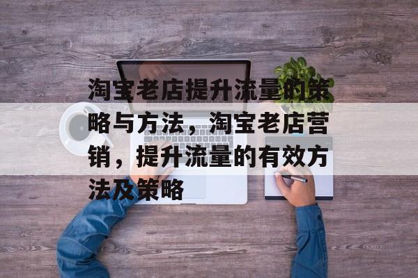 淘宝老店提升流量的策略与方法,淘宝老店营销,提升流量的有效方法及策略 淘宝老店提升流量的策略与方法,淘宝老店营销,提升流量的有效方法及策略