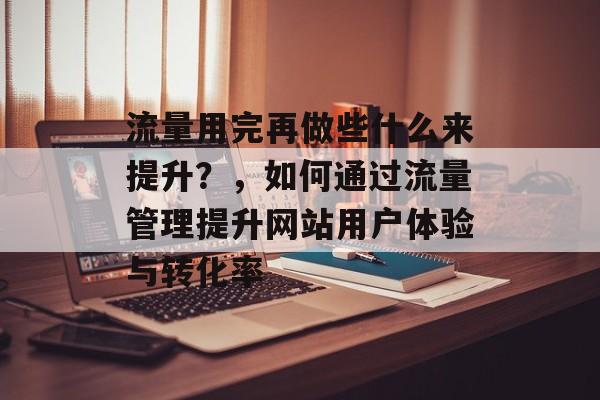 流量用完再做些什么来提升?,如何通过流量管理提升网站用户体验与转化率 流量用完再做些什么来提升?,如何通过流量管理提升网站用户体验与转化率