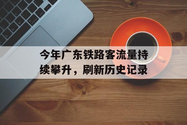 今年广东铁路客流量持续攀升,刷新历史记录 今年广东铁路客流量持续攀升,刷新历史记录