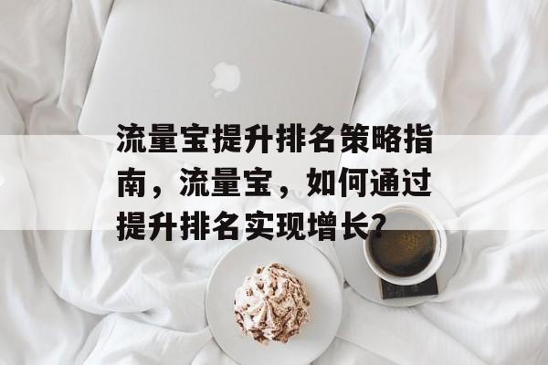 流量宝提升排名策略指南,流量宝,如何通过提升排名实现增长? 流量宝提升排名策略指南,流量宝,如何通过提升排名实现增长?
