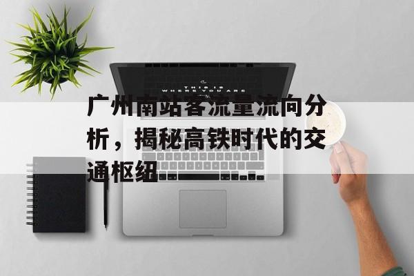 广州南站客流量流向分析,揭秘高铁时代的交通枢纽 广州南站客流量流向分析,揭秘高铁时代的交通枢纽