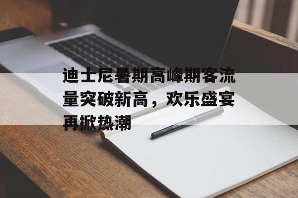 迪士尼暑期高峰期客流量突破新高,欢乐盛宴再掀热潮 迪士尼暑期高峰期客流量突破新高,欢乐盛宴再掀热潮