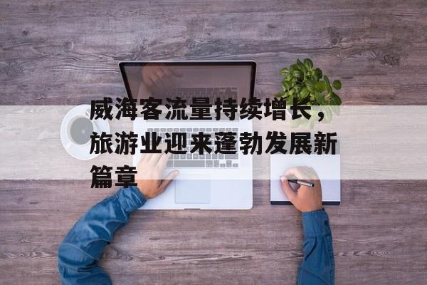 威海客流量持续增长,旅游业迎来蓬勃发展新篇章 威海客流量持续增长,旅游业迎来蓬勃发展新篇章