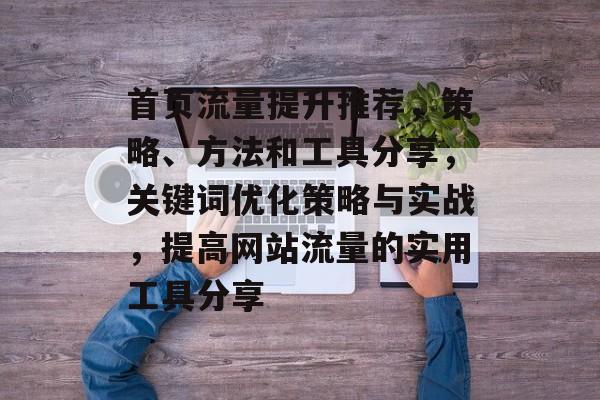 首页流量提升推荐,策略、方法和工具分享,关键词优化策略与实战,提高网站流量的实用工具分享 首页流量提升推荐,策略、方法和工具分享,关键词优化策略与实战,提高网站流量的实用工具分享